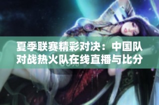 夏季联赛精彩对决：中国队对战热火队在线直播与比分更新