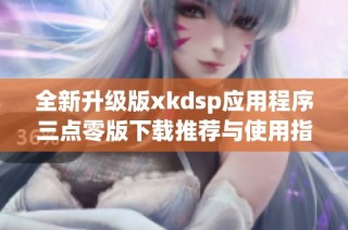 全新升级版xkdsp应用程序三点零版下载推荐与使用指南