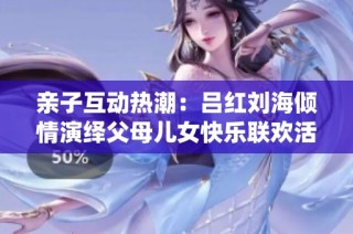 亲子互动热潮：吕红刘海倾情演绎父母儿女快乐联欢活动