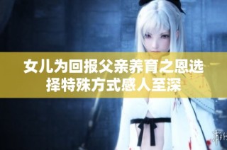 女儿为回报父亲养育之恩选择特殊方式感人至深