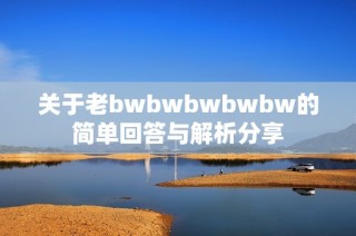 关于老bwbwbwbwbw的简单回答与解析分享