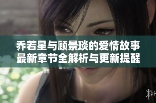 乔若星与顾景琰的爱情故事最新章节全解析与更新提醒
