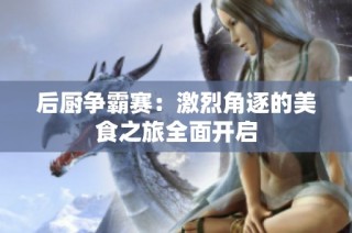 后厨争霸赛：激烈角逐的美食之旅全面开启