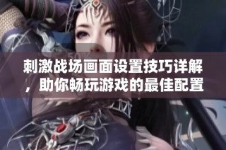 刺激战场画面设置技巧详解，助你畅玩游戏的最佳配置方案