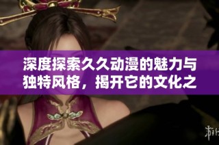 深度探索久久动漫的魅力与独特风格，揭开它的文化之旅