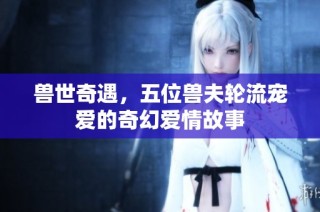 兽世奇遇，五位兽夫轮流宠爱的奇幻爱情故事