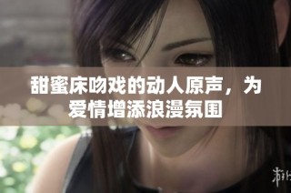 甜蜜床吻戏的动人原声，为爱情增添浪漫氛围