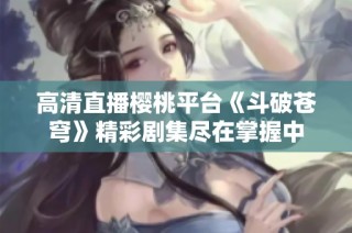 高清直播樱桃平台《斗破苍穹》精彩剧集尽在掌握中
