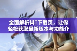 全面解析抖抈下载页，让你轻松获取最新版本与功能介绍