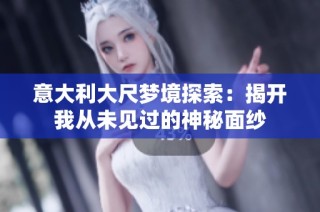 意大利大尺梦境探索：揭开我从未见过的神秘面纱