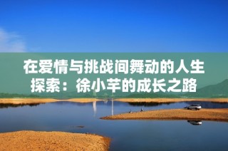 在爱情与挑战间舞动的人生探索：徐小芊的成长之路