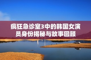 疯狂急诊室3中的韩国女演员身份揭秘与故事回顾