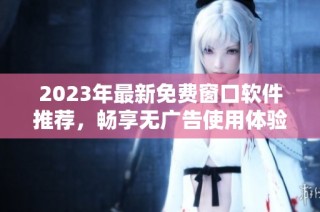 2023年最新免费窗口软件推荐，畅享无广告使用体验