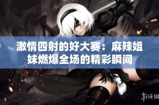 激情四射的好大赛：麻辣姐妹燃爆全场的精彩瞬间