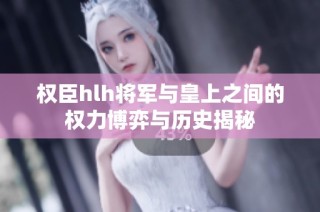 权臣hlh将军与皇上之间的权力博弈与历史揭秘