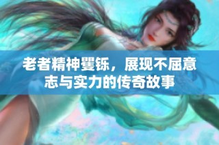 老者精神矍铄，展现不屈意志与实力的传奇故事