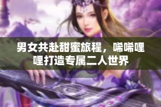 男女共赴甜蜜旅程，唏唏哩哩打造专属二人世界