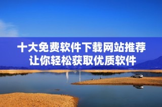 十大免费软件下载网站推荐 让你轻松获取优质软件