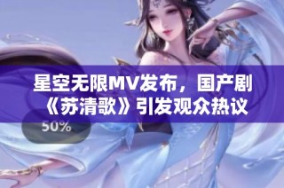 星空无限MV发布，国产剧《苏清歌》引发观众热议