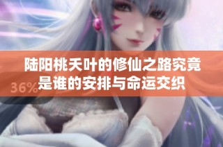 陆阳桃夭叶的修仙之路究竟是谁的安排与命运交织