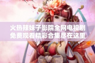 火热辣妹子影院全网电视剧免费观看精彩合集尽在这里