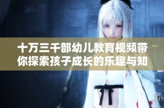 十万三千部幼儿教育视频带你探索孩子成长的乐趣与知识