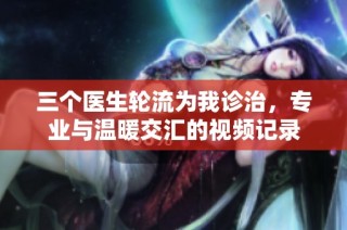 三个医生轮流为我诊治，专业与温暖交汇的视频记录