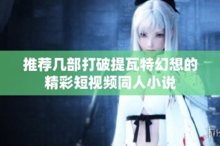 推荐几部打破提瓦特幻想的精彩短视频同人小说