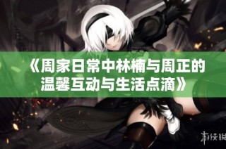 《周家日常中林楠与周正的温馨互动与生活点滴》