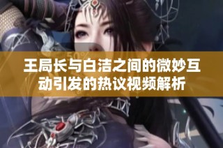 王局长与白洁之间的微妙互动引发的热议视频解析