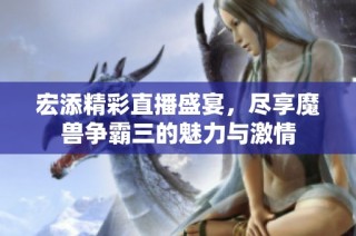 宏添精彩直播盛宴，尽享魔兽争霸三的魅力与激情