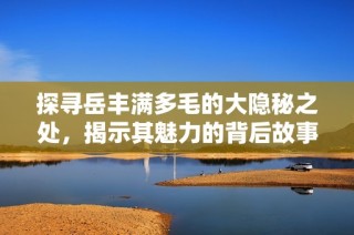 探寻岳丰满多毛的大隐秘之处，揭示其魅力的背后故事