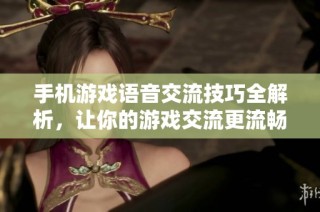 手机游戏语音交流技巧全解析，让你的游戏交流更流畅有趣