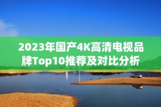 2023年国产4K高清电视品牌Top10推荐及对比分析