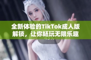 全新体验的TikTok成人版解锁，让你畅玩无限乐趣