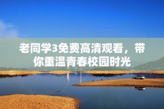 老同学3免费高清观看，带你重温青春校园时光