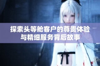 探索头等舱客户的尊贵体验与精细服务背后故事