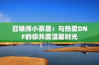 召唤师小茶居：与热爱DNF的你共度温馨时光