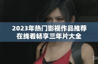 2023年热门影视作品推荐在线看畅享三年片大全