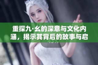 重探九·幺的深意与文化内涵，揭示其背后的故事与启示