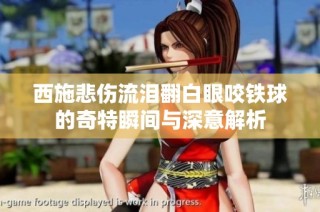 西施悲伤流泪翻白眼咬铁球的奇特瞬间与深意解析