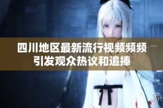 四川地区最新流行视频频频引发观众热议和追捧