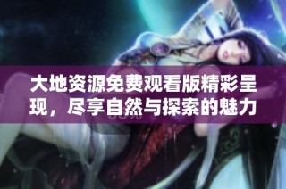 大地资源免费观看版精彩呈现，尽享自然与探索的魅力