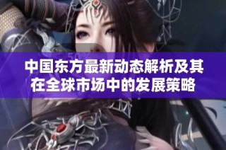 中国东方最新动态解析及其在全球市场中的发展策略