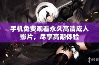 手机免费观看永久高清成人影片，尽享高潮体验