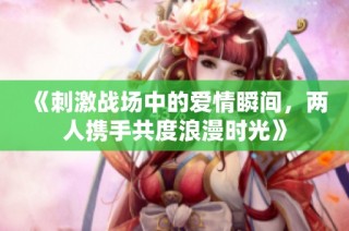 《刺激战场中的爱情瞬间，两人携手共度浪漫时光》