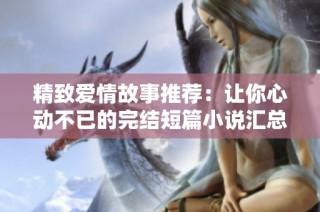 精致爱情故事推荐：让你心动不已的完结短篇小说汇总