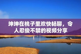 坤坤在桃子里欢快畅聊，令人忍俊不禁的视频分享