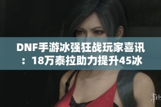 DNF手游冰强狂战玩家喜讯：18万泰拉助力提升45冰强