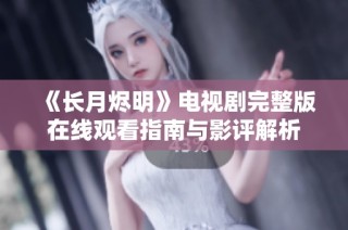 《长月烬明》电视剧完整版在线观看指南与影评解析